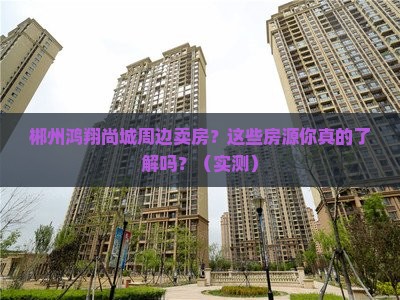 郴州鸿翔尚城周边卖房？这些房源你真的了解吗？（实测）