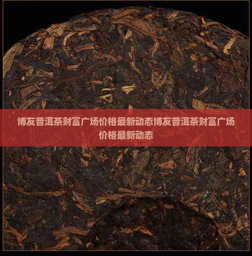 博友普洱茶财富广场价格最新动态博友普洱茶财富广场价格最新动态